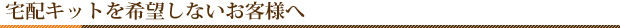 宅配キットを希望しないお客様へ